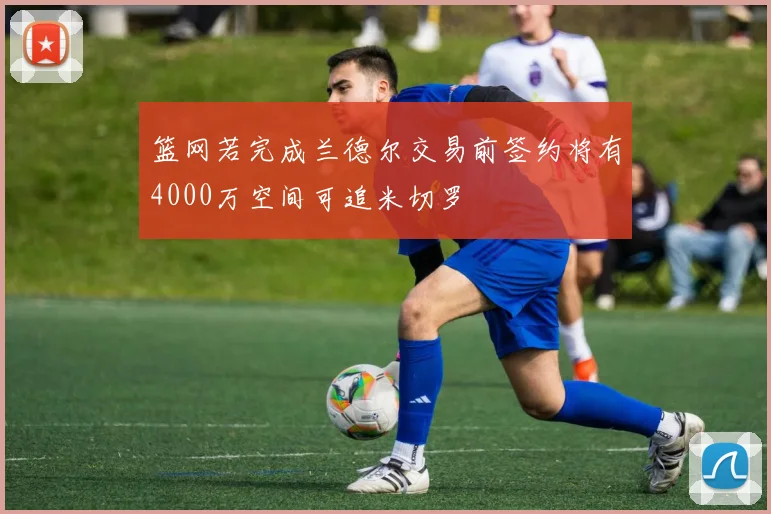 篮网若完成兰德尔交易前签约将有4000万空间可追米切罗