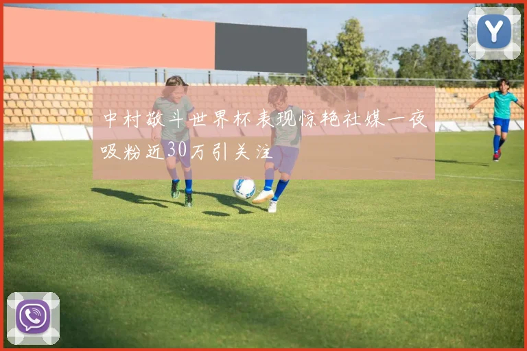 中村敬斗世界杯表现惊艳社媒一夜吸粉近30万引关注