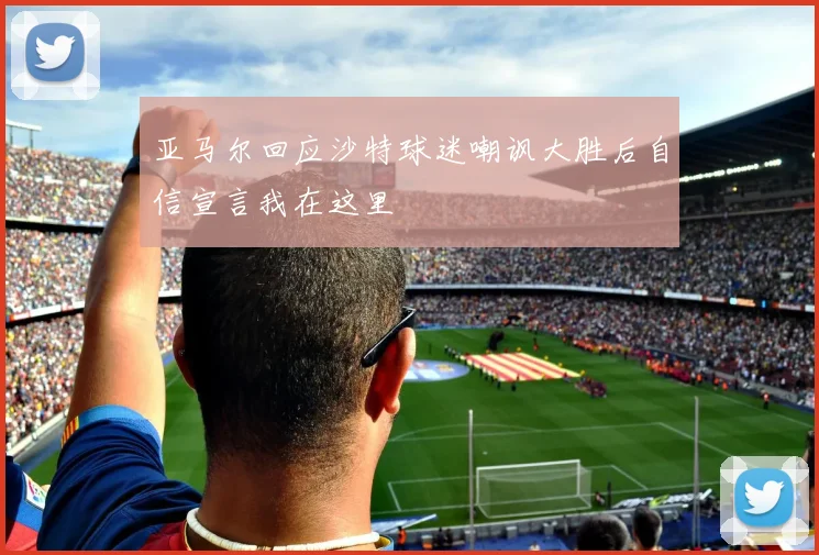 亚马尔回应沙特球迷嘲讽大胜后自信宣言我在这里