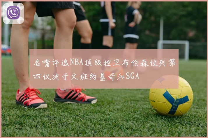 名嘴评选NBA顶级控卫布伦森位列第四仅次于文班约基奇和SGA