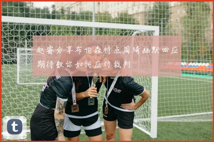赵睿分享布伦森特点周琦幽默回应期待教你如何应对裁判