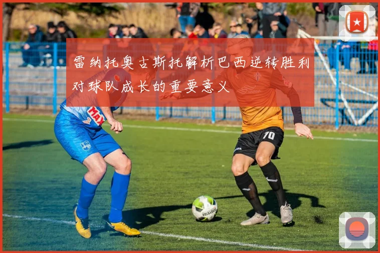 雷纳托奥古斯托解析巴西逆转胜利对球队成长的重要意义