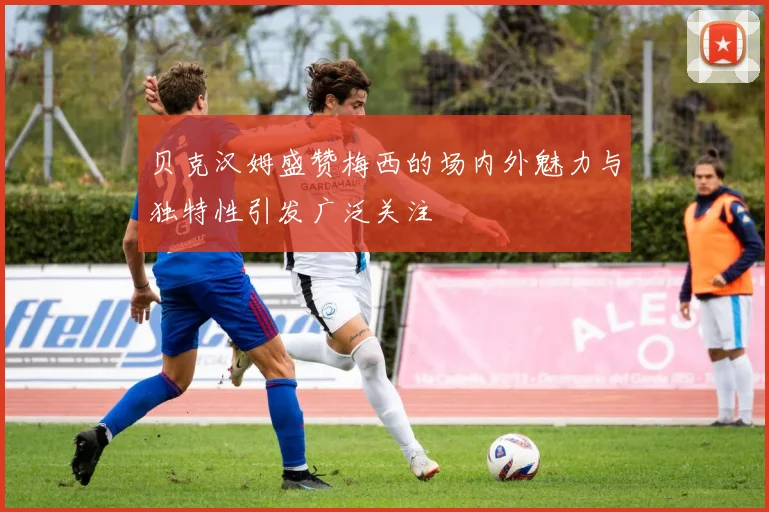 贝克汉姆盛赞梅西的场内外魅力与独特性引发广泛关注