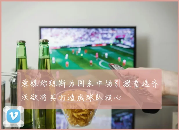 意媒称琼斯为国米中场引援首选齐沃欲将其打造成球队核心