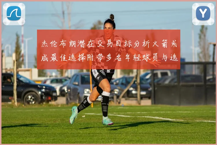 杰伦布朗潜在交易目标分析火箭或成最佳选择附带多名年轻球员与选秀权