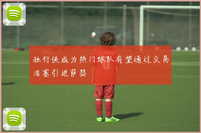 独行侠成为热门球队有望通过交易活塞引进萨瑟