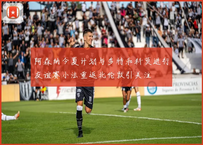 阿森纳今夏计划与多特和科莫进行友谊赛小法重返北伦敦引关注