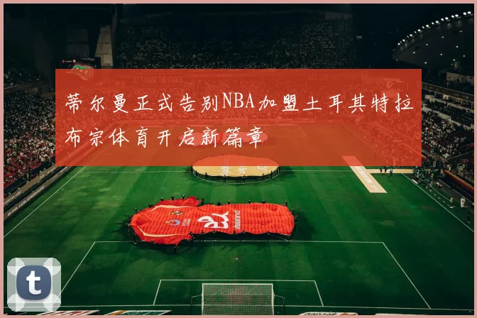 蒂尔曼正式告别NBA加盟土耳其特拉布宗体育开启新篇章