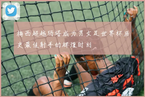 梅西超越玛塔成为男女足世界杯历史最佳射手的辉煌时刻